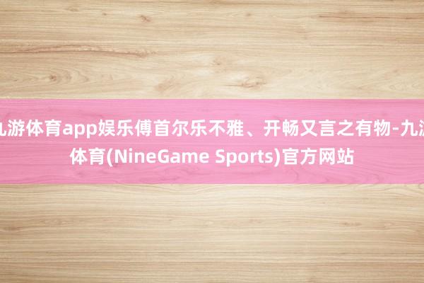 九游体育app娱乐傅首尔乐不雅、开畅又言之有物-九游体育(NineGame Sports)官方网站