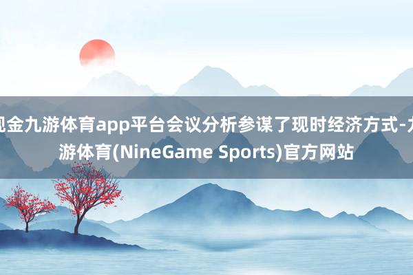 现金九游体育app平台会议分析参谋了现时经济方式-九游体育(NineGame Sports)官方网站