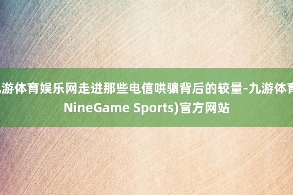 九游体育娱乐网走进那些电信哄骗背后的较量-九游体育(NineGame Sports)官方网站