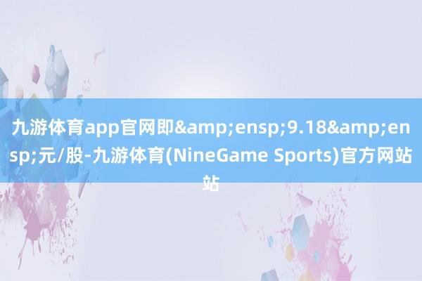 九游体育app官网即 9.18 元/股-九游体育(NineGame Sports)官方网站