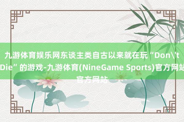 九游体育娱乐网东谈主类自古以来就在玩“Don't Die”的游戏-九游体育(NineGame Sports)官方网站