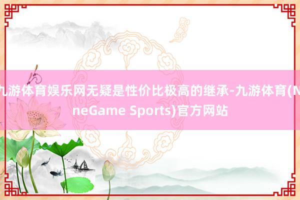 九游体育娱乐网无疑是性价比极高的继承-九游体育(NineGame Sports)官方网站