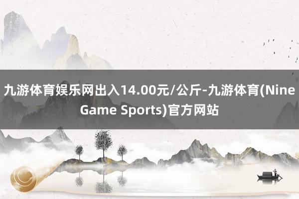 九游体育娱乐网出入14.00元/公斤-九游体育(NineGame Sports)官方网站