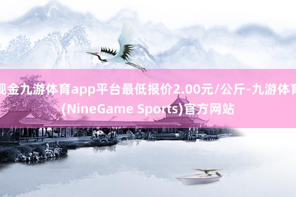 现金九游体育app平台最低报价2.00元/公斤-九游体育(NineGame Sports)官方网站