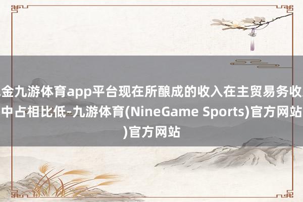 现金九游体育app平台现在所酿成的收入在主贸易务收入中占相比低-九游体育(NineGame Sports)官方网站