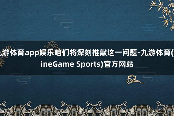 九游体育app娱乐咱们将深刻推敲这一问题-九游体育(NineGame Sports)官方网站