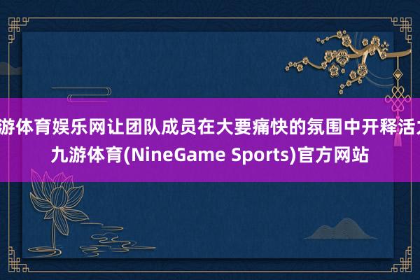 九游体育娱乐网让团队成员在大要痛快的氛围中开释活力-九游体育(NineGame Sports)官方网站