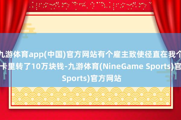 九游体育app(中国)官方网站有个雇主致使径直在我个东谈主卡里转了10万块钱-九游体育(NineGame Sports)官方网站