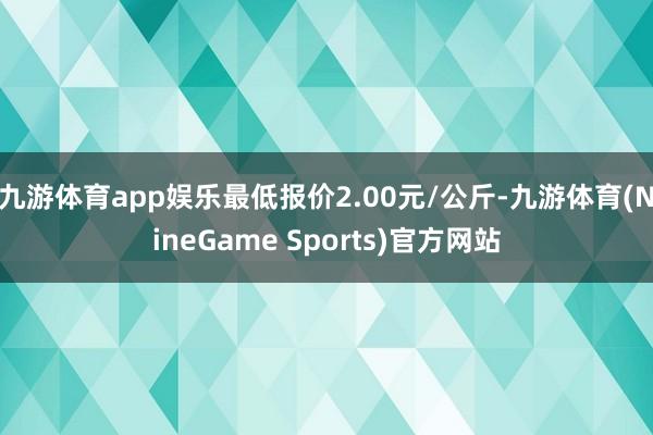 九游体育app娱乐最低报价2.00元/公斤-九游体育(NineGame Sports)官方网站