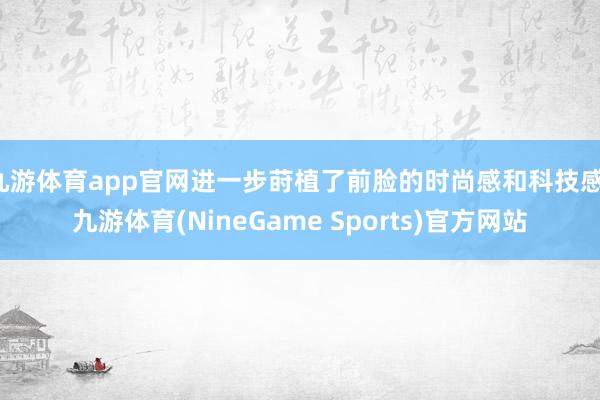 九游体育app官网进一步莳植了前脸的时尚感和科技感-九游体育(NineGame Sports)官方网站