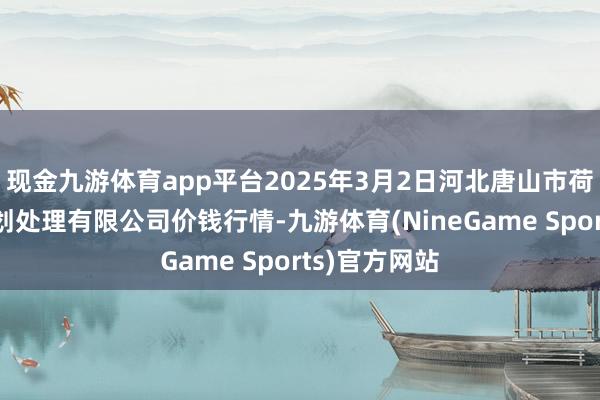 现金九游体育app平台2025年3月2日河北唐山市荷花坑市集策划处理有限公司价钱行情-九游体育(NineGame Sports)官方网站