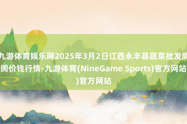九游体育娱乐网2025年3月2日江西永丰县蔬菜批发阛阓价钱行情-九游体育(NineGame Sports)官方网站