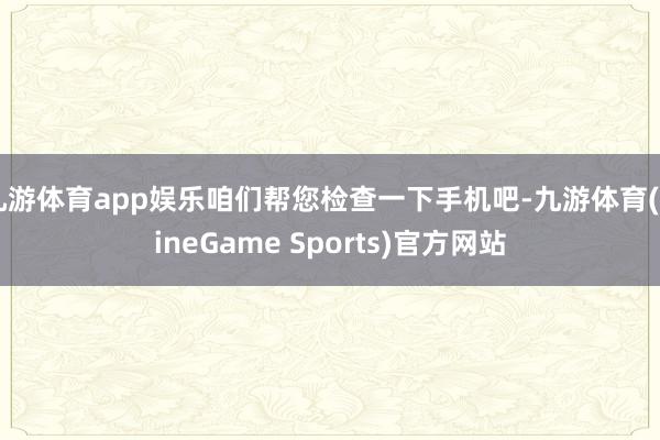 九游体育app娱乐咱们帮您检查一下手机吧-九游体育(NineGame Sports)官方网站