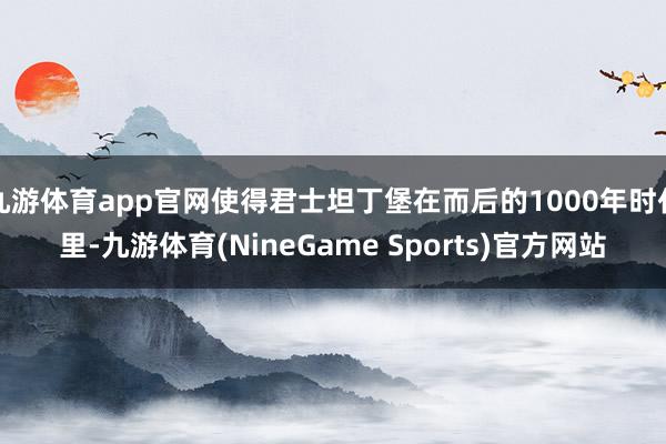 九游体育app官网使得君士坦丁堡在而后的1000年时代里-九游体育(NineGame Sports)官方网站