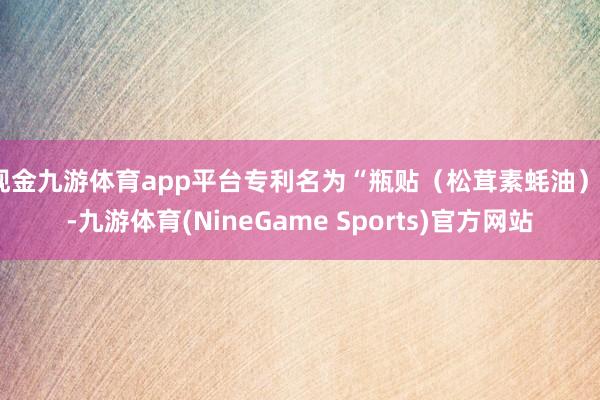现金九游体育app平台专利名为“瓶贴（松茸素蚝油）”-九游体育(NineGame Sports)官方网站