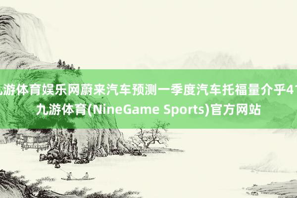 九游体育娱乐网蔚来汽车预测一季度汽车托福量介乎41-九游体育(NineGame Sports)官方网站