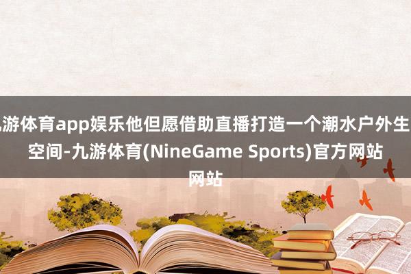 九游体育app娱乐他但愿借助直播打造一个潮水户外生计空间-九游体育(NineGame Sports)官方网站