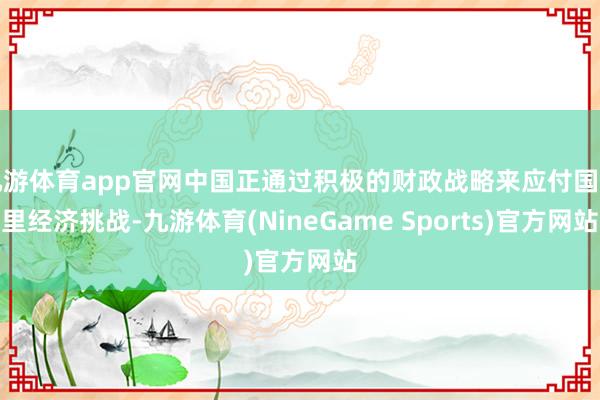 九游体育app官网中国正通过积极的财政战略来应付国表里经济挑战-九游体育(NineGame Sports)官方网站
