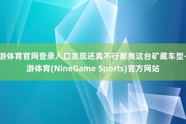 九游体育官网登录入口发现还真不行鄙夷这台矿藏车型-九游体育(NineGame Sports)官方网站