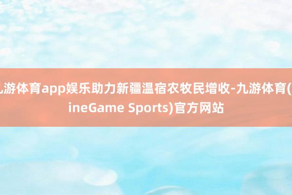 九游体育app娱乐助力新疆温宿农牧民增收-九游体育(NineGame Sports)官方网站