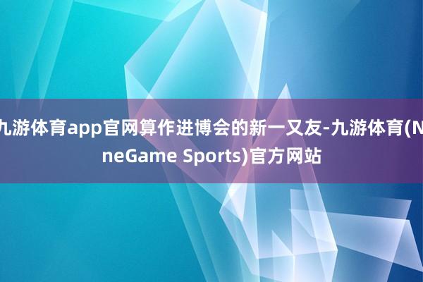 九游体育app官网算作进博会的新一又友-九游体育(NineGame Sports)官方网站