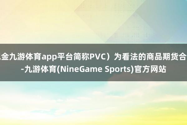 现金九游体育app平台简称PVC）为看法的商品期货合约-九游体育(NineGame Sports)官方网站