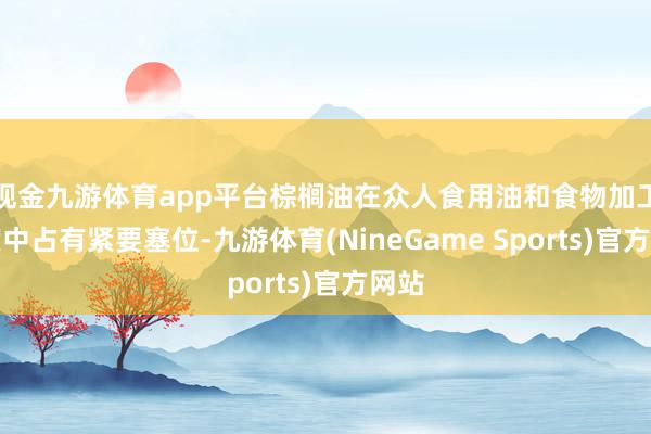 现金九游体育app平台棕榈油在众人食用油和食物加工限度中占有紧要塞位-九游体育(NineGame Sports)官方网站
