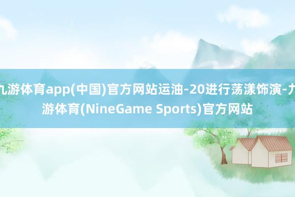 九游体育app(中国)官方网站运油-20进行荡漾饰演-九游体育(NineGame Sports)官方网站