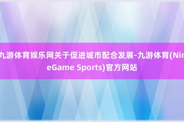 九游体育娱乐网关于促进城市配合发展-九游体育(NineGame Sports)官方网站