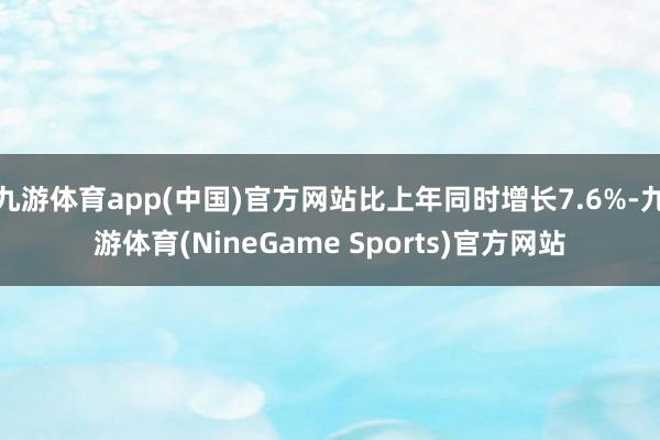 九游体育app(中国)官方网站比上年同时增长7.6%-九游体育(NineGame Sports)官方网站