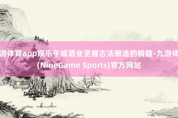 九游体育app娱乐午城酒业坚握古法酿造的精髓-九游体育(NineGame Sports)官方网站