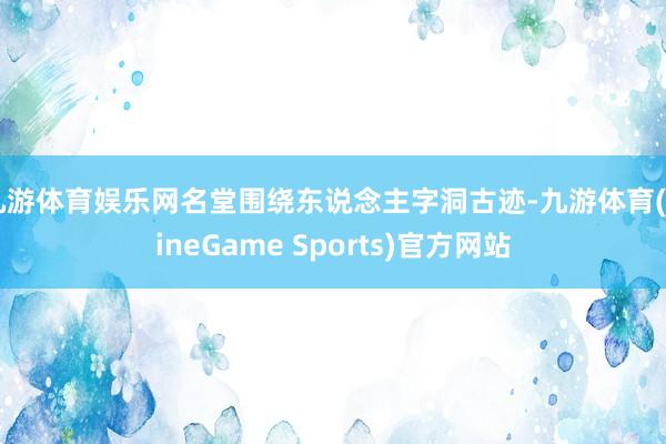 九游体育娱乐网名堂围绕东说念主字洞古迹-九游体育(NineGame Sports)官方网站