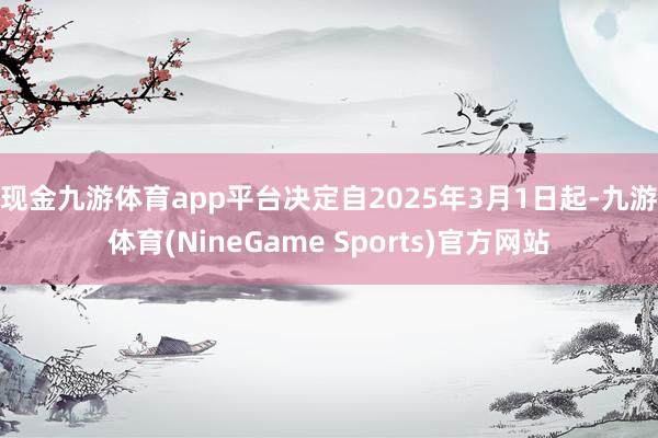 现金九游体育app平台　　决定自2025年3月1日起-九游体育(NineGame Sports)官方网站