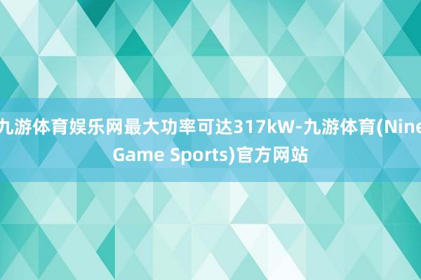 九游体育娱乐网最大功率可达317kW-九游体育(NineGame Sports)官方网站