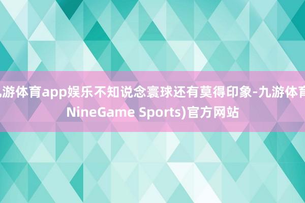 九游体育app娱乐不知说念寰球还有莫得印象-九游体育(NineGame Sports)官方网站
