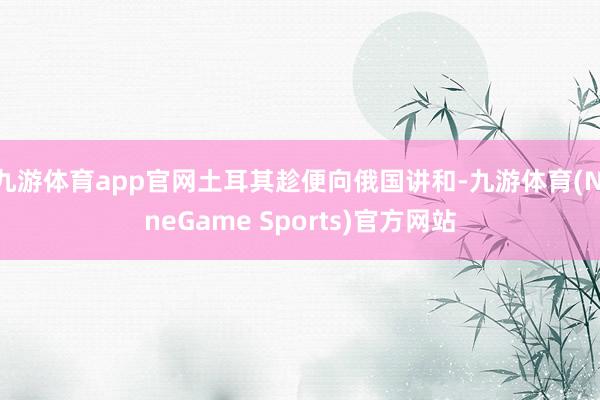 九游体育app官网土耳其趁便向俄国讲和-九游体育(NineGame Sports)官方网站