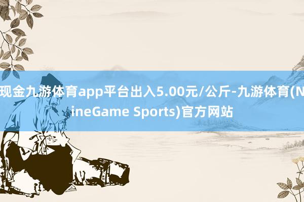 现金九游体育app平台出入5.00元/公斤-九游体育(NineGame Sports)官方网站