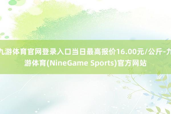 九游体育官网登录入口当日最高报价16.00元/公斤-九游体育(NineGame Sports)官方网站