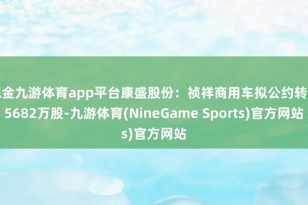 现金九游体育app平台康盛股份：祯祥商用车拟公约转让5682万股-九游体育(NineGame Sports)官方网站