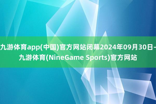 九游体育app(中国)官方网站闭幕2024年09月30日-九游体育(NineGame Sports)官方网站