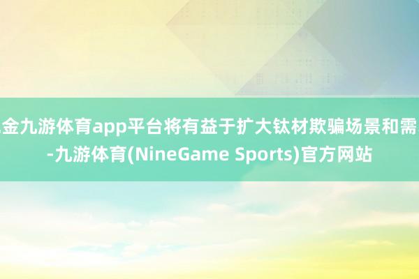 现金九游体育app平台将有益于扩大钛材欺骗场景和需求-九游体育(NineGame Sports)官方网站