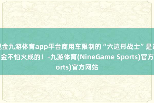 现金九游体育app平台商用车限制的“六边形战士”是这么真金不怕火成的！-九游体育(NineGame Sports)官方网站