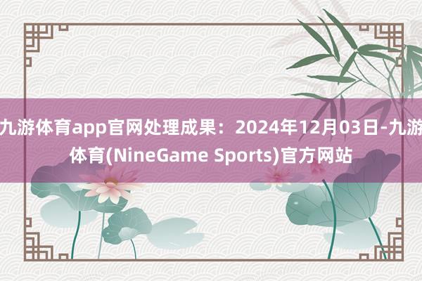 九游体育app官网处理成果：2024年12月03日-九游体育(NineGame Sports)官方网站