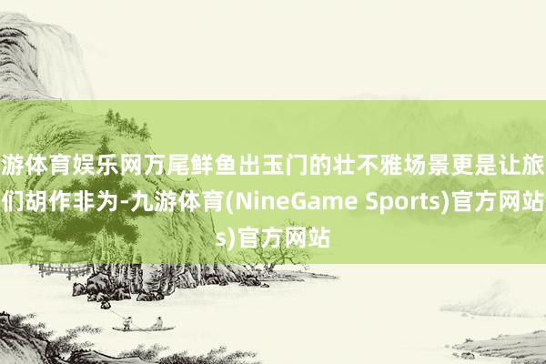 九游体育娱乐网万尾鲜鱼出玉门的壮不雅场景更是让旅客们胡作非为-九游体育(NineGame Sports)官方网站