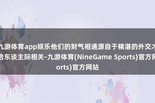 九游体育app娱乐他们的财气相通源自于精湛的外交才和洽东谈主际相关-九游体育(NineGame Sports)官方网站