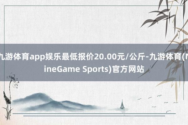 九游体育app娱乐最低报价20.00元/公斤-九游体育(NineGame Sports)官方网站