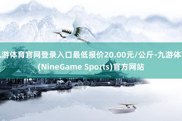 九游体育官网登录入口最低报价20.00元/公斤-九游体育(NineGame Sports)官方网站