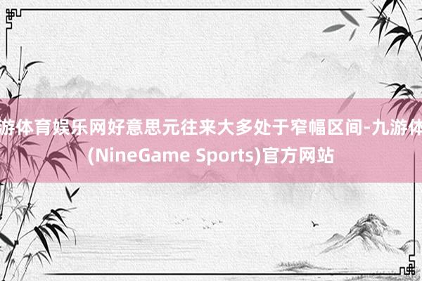 九游体育娱乐网好意思元往来大多处于窄幅区间-九游体育(NineGame Sports)官方网站