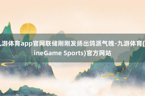 九游体育app官网联储刚刚发扬出鸽派气魄-九游体育(NineGame Sports)官方网站