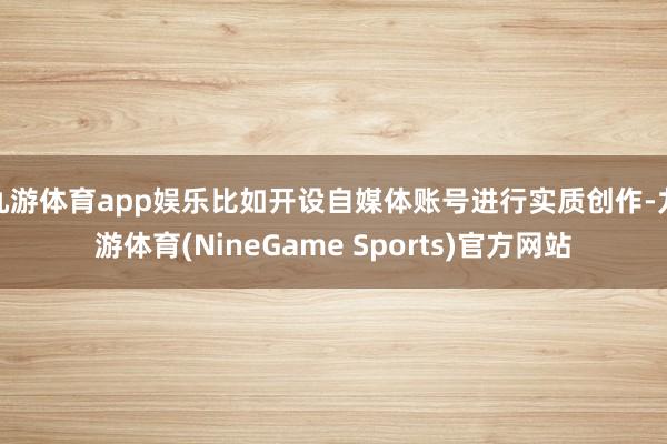九游体育app娱乐比如开设自媒体账号进行实质创作-九游体育(NineGame Sports)官方网站